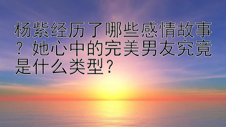 杨紫经历了哪些感情故事？她心中的完美男友究竟是什么类型？