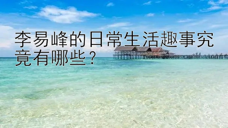 李易峰的日常生活趣事究竟有哪些？