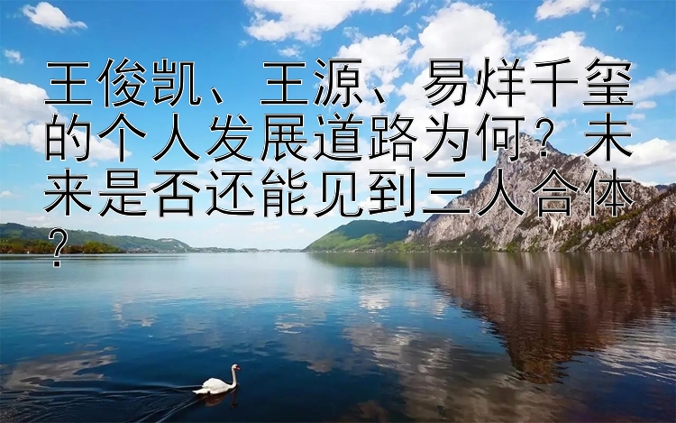 王俊凯、王源、易烊千玺的个人发展道路为何？未来是否还能见到三人合体？