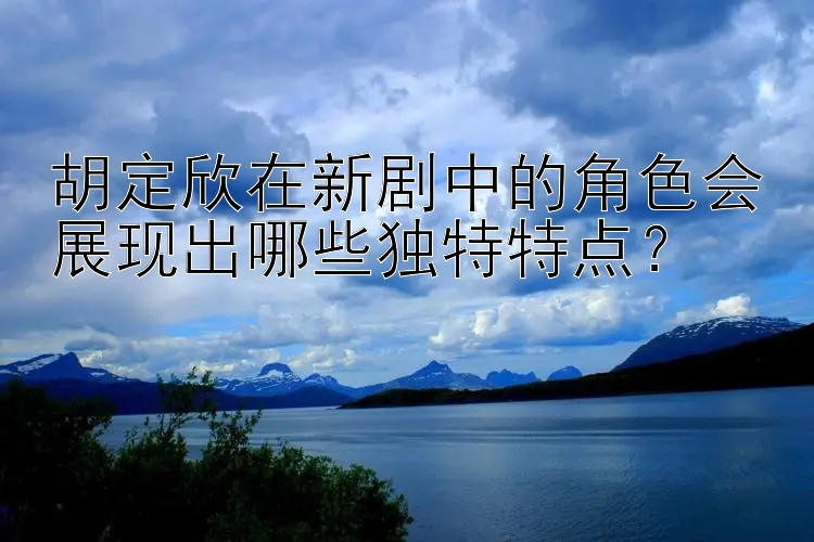 胡定欣在新剧中的角色会展现出哪些独特特点？