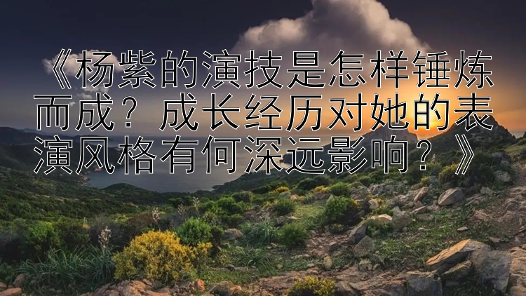 《杨紫的演技是怎样锤炼而成？成长经历对她的表演风格有何深远影响？》