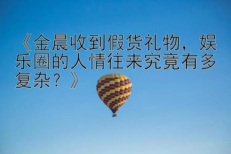 《金晨收到假货礼物，娱乐圈的人情往来究竟有多复杂？》