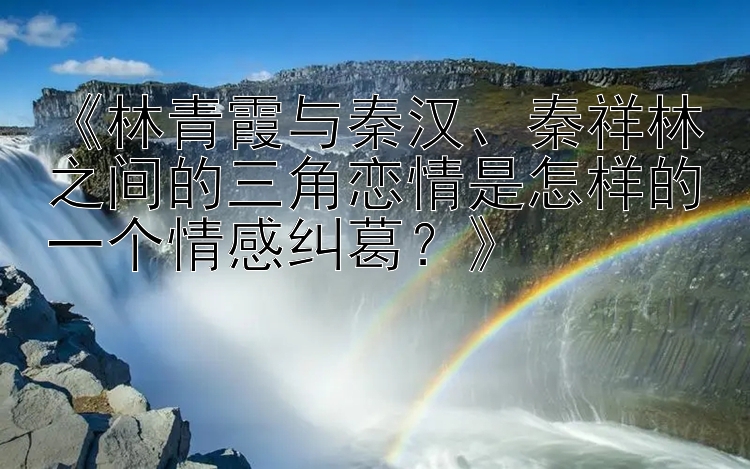 《林青霞与秦汉、秦祥林之间的三角恋情是怎样的一个情感纠葛？》