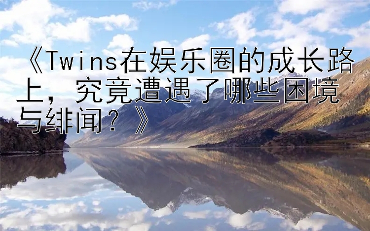 《Twins在娱乐圈的成长路上，究竟遭遇了哪些困境与绯闻？》