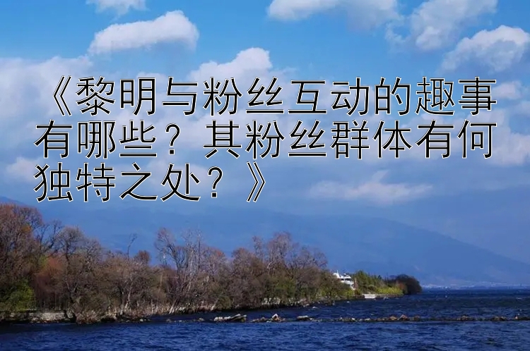 《黎明与粉丝互动的趣事有哪些？其粉丝群体有何独特之处？》