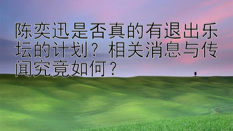 陈奕迅是否真的有退出乐坛的计划？相关消息与传闻究竟如何？