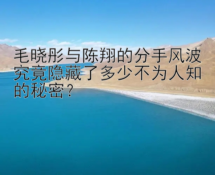 毛晓彤与陈翔的分手风波究竟隐藏了多少不为人知的秘密？