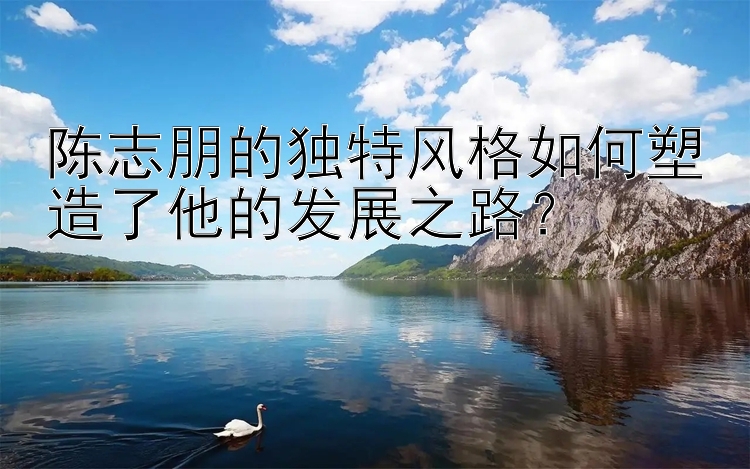 陈志朋的独特风格如何塑造了他的发展之路？