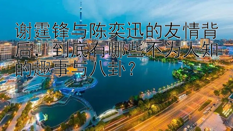 谢霆锋与陈奕迅的友情背后，到底有哪些不为人知的趣事与八卦？