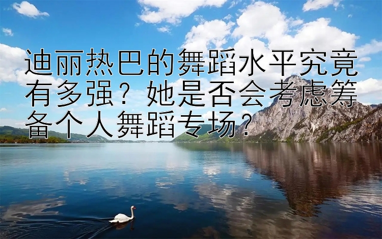 迪丽热巴的舞蹈水平究竟有多强？她是否会考虑筹备个人舞蹈专场？