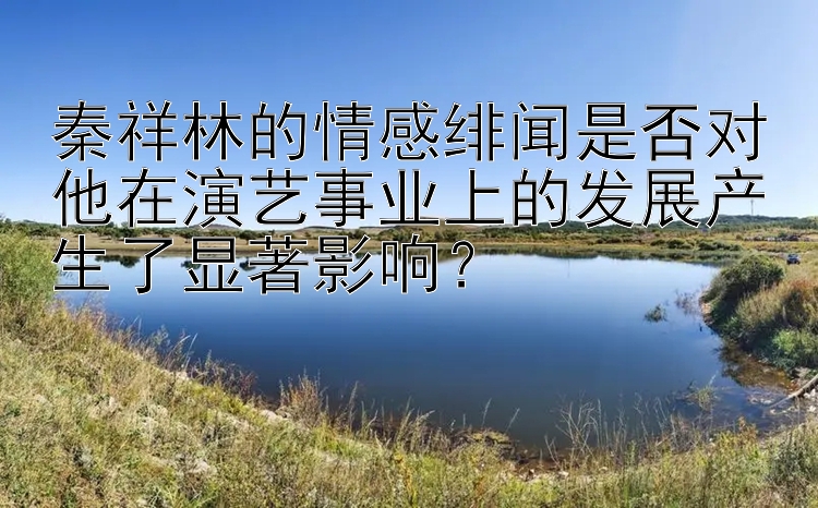 秦祥林的情感绯闻是否对他在演艺事业上的发展产生了显著影响？