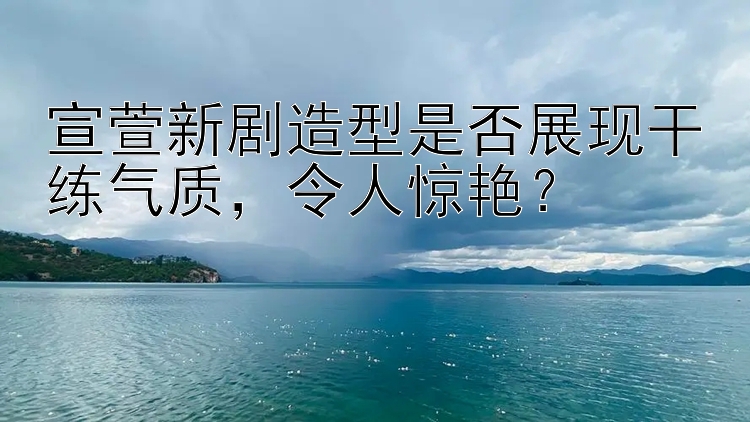 宣萱新剧造型是否展现干练气质，令人惊艳？