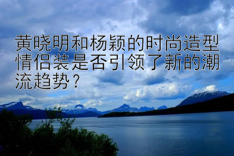 黄晓明和杨颖的时尚造型情侣装是否引领了新的潮流趋势？