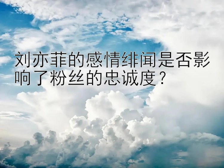 刘亦菲的感情绯闻是否影响了粉丝的忠诚度？