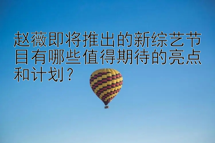 赵薇即将推出的新综艺节目有哪些值得期待的亮点和计划？