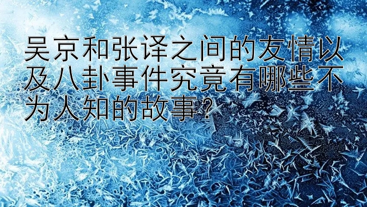 吴京和张译之间的友情以及八卦事件究竟有哪些不为人知的故事？