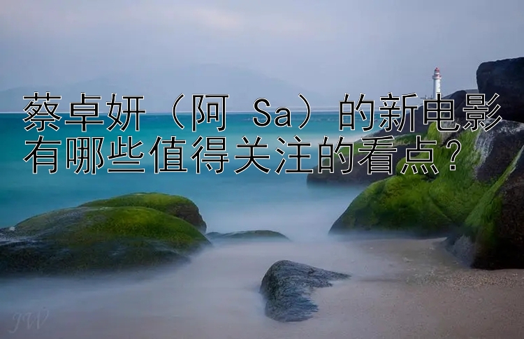 蔡卓妍（阿 Sa）的新电影有哪些值得关注的看点？