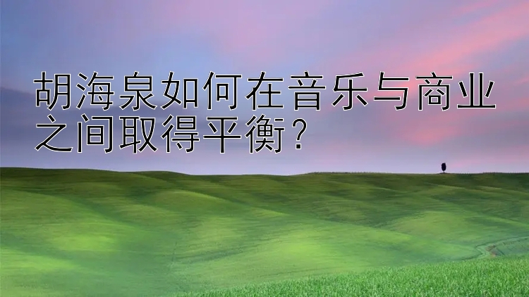 胡海泉如何在音乐与商业之间取得平衡？