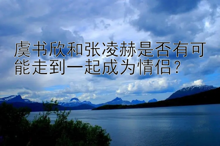 虞书欣和张凌赫是否有可能走到一起成为情侣？