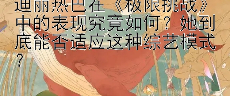 迪丽热巴在《极限挑战》中的表现究竟如何？她到底能否适应这种综艺模式？