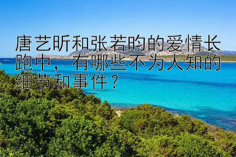 唐艺昕和张若昀的爱情长跑中，有哪些不为人知的细节和事件？