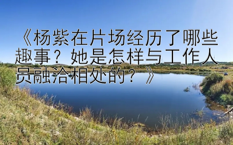 《杨紫在片场经历了哪些趣事？她是怎样与工作人员融洽相处的？》