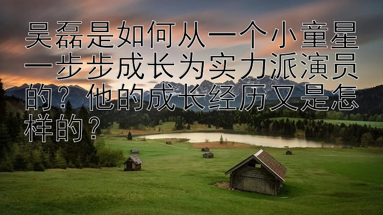 吴磊是如何从一个小童星一步步成长为实力派演员的？他的成长经历又是怎样的？