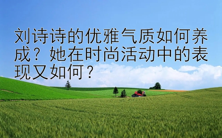 刘诗诗的优雅气质如何养成？她在时尚活动中的表现又如何？