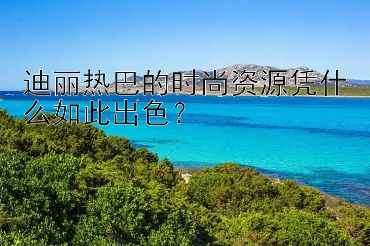 迪丽热巴的时尚资源凭什么如此出色？