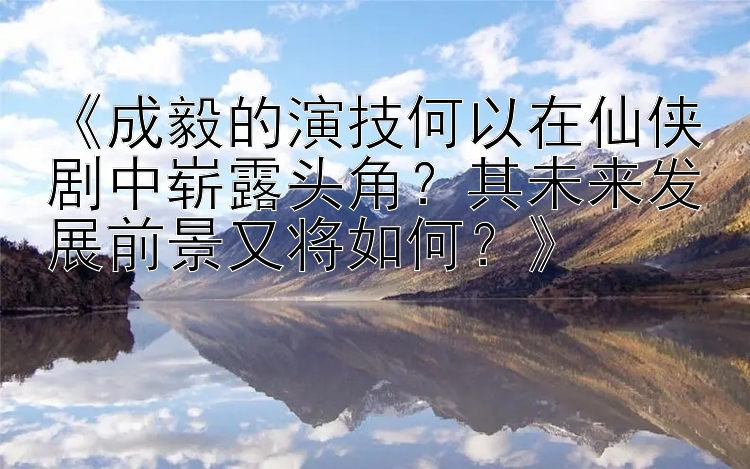 《成毅的演技何以在仙侠剧中崭露头角？其未来发展前景又将如何？》