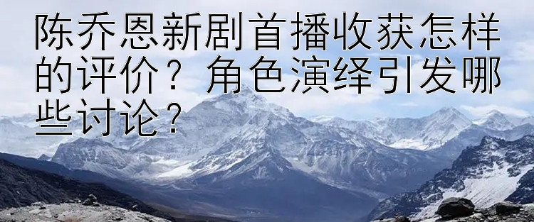 陈乔恩新剧首播收获怎样的评价？角色演绎引发哪些讨论？