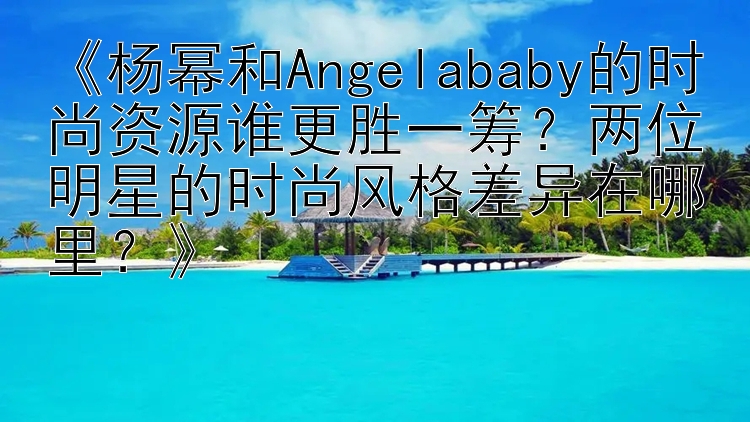 《杨幂和Angelababy的时尚资源谁更胜一筹？两位明星的时尚风格差异在哪里？》