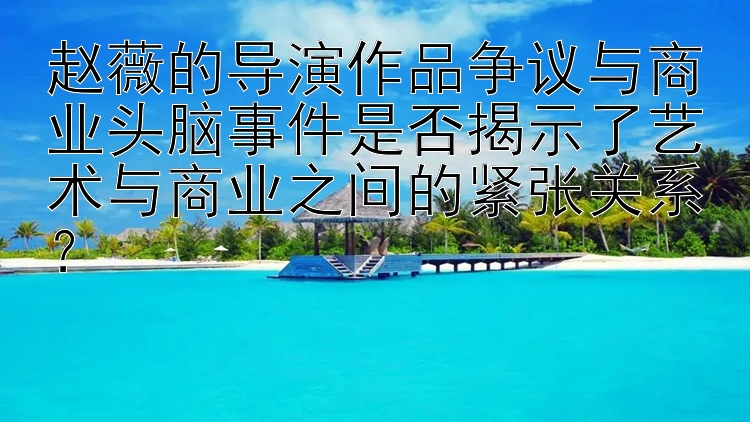 赵薇的导演作品争议与商业头脑事件是否揭示了艺术与商业之间的紧张关系？