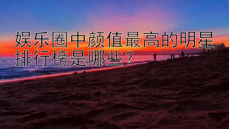 娱乐圈中颜值最高的明星排行榜是哪些？