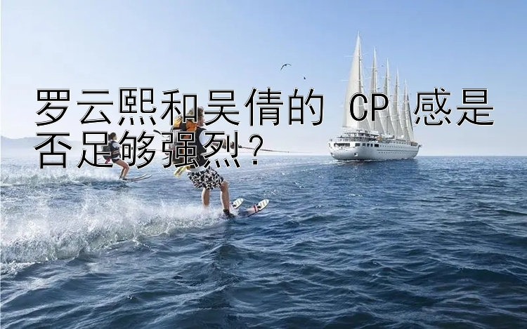 罗云熙和吴倩的 CP 感是否足够强烈？