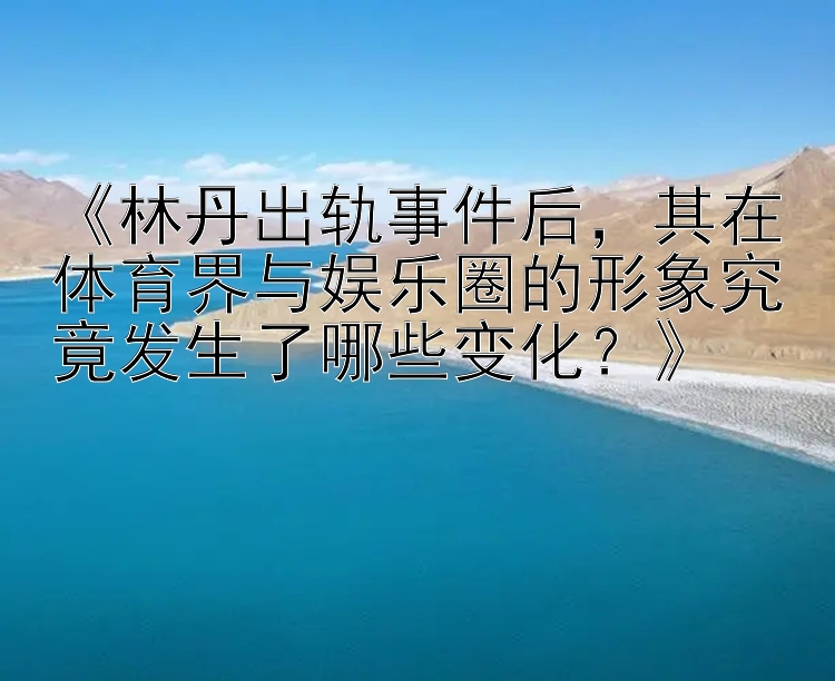 《林丹出轨事件后，其在体育界与娱乐圈的形象究竟发生了哪些变化？》