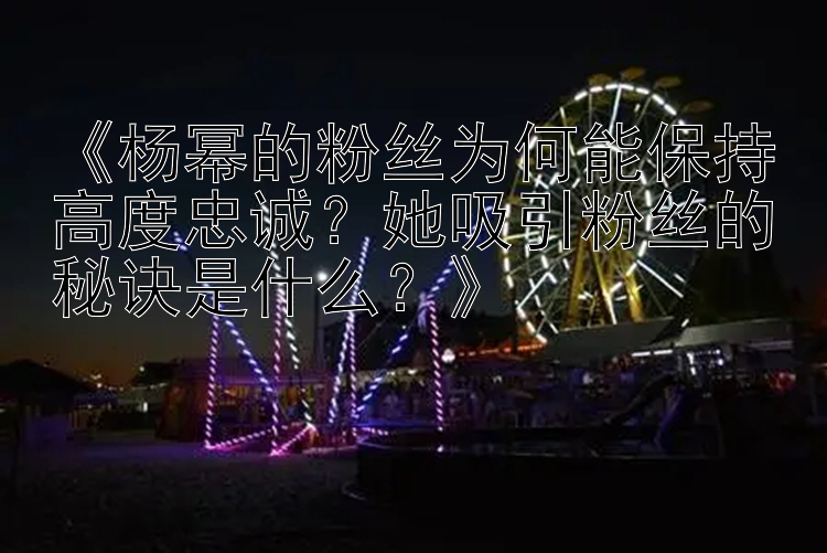 《杨幂的粉丝为何能保持高度忠诚？她吸引粉丝的秘诀是什么？》