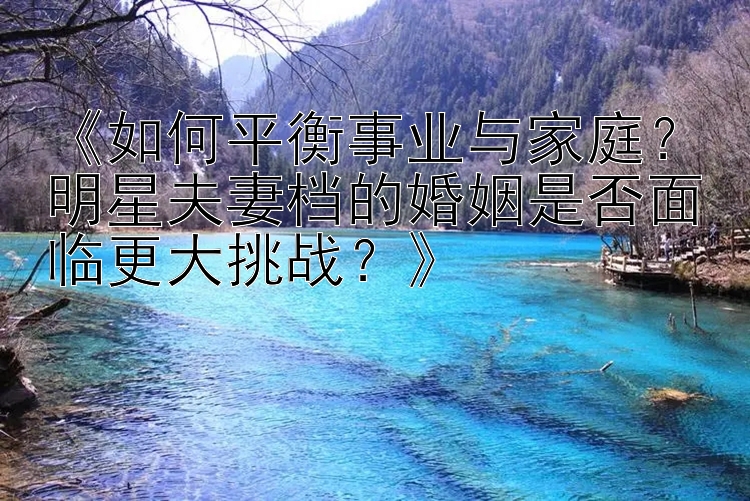 《如何平衡事业与家庭？明星夫妻档的婚姻是否面临更大挑战？》