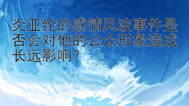 炎亚纶的感情风波事件是否会对他的公众形象造成长远影响？