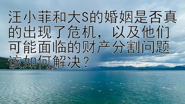 汪小菲和大S的婚姻是否真的出现了危机，以及他们可能面临的财产分割问题该如何解决？