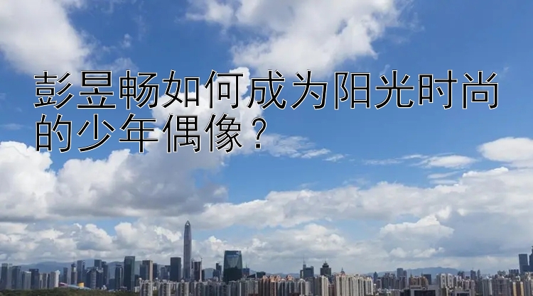 彭昱畅如何成为阳光时尚的少年偶像？