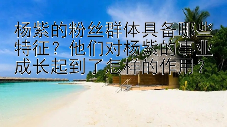 杨紫的粉丝群体具备哪些特征？他们对杨紫的事业成长起到了怎样的作用？