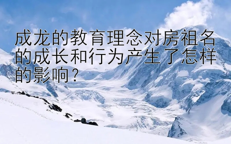 成龙的教育理念对房祖名的成长和行为产生了怎样的影响？