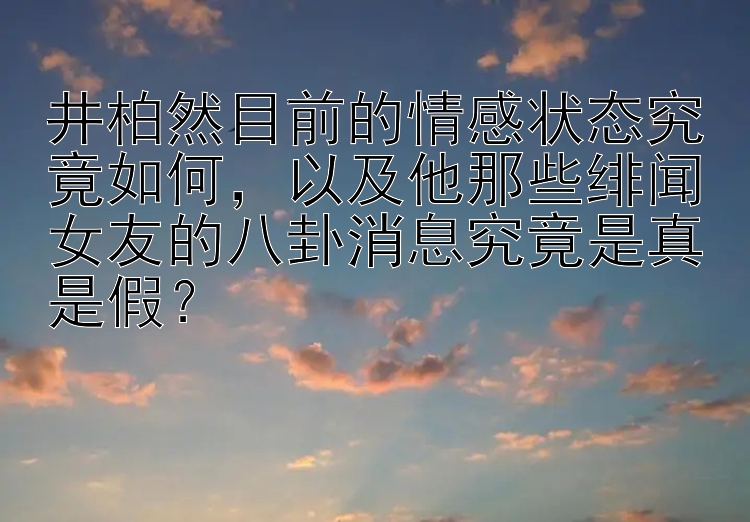 井柏然目前的情感状态究竟如何，以及他那些绯闻女友的八卦消息究竟是真是假？