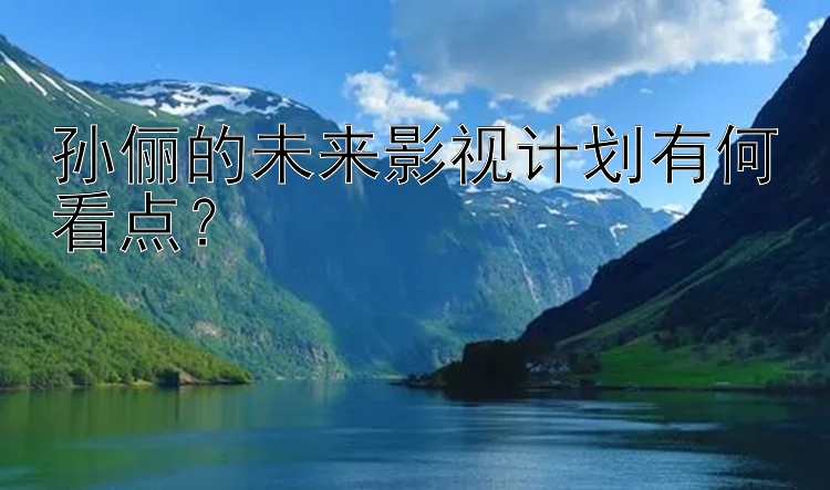 孙俪的未来影视计划有何看点？