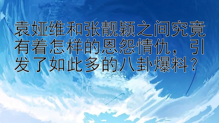 袁娅维和张靓颖之间究竟有着怎样的恩怨情仇，引发了如此多的八卦爆料？