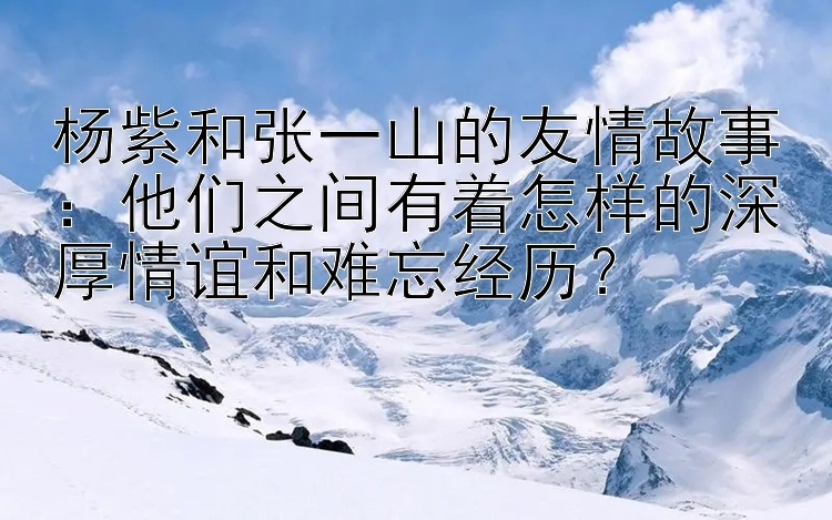 杨紫和张一山的友情故事：他们之间有着怎样的深厚情谊和难忘经历？