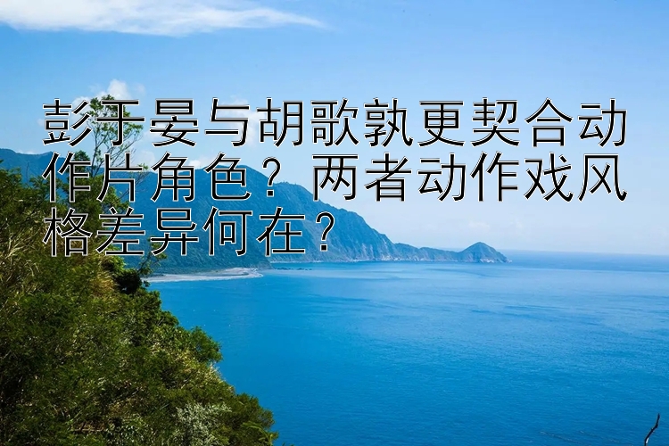 彭于晏与胡歌孰更契合动作片角色？两者动作戏风格差异何在？