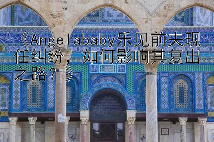 《Angelababy乐见前夫现任纠纷，如何影响其复出之路？》