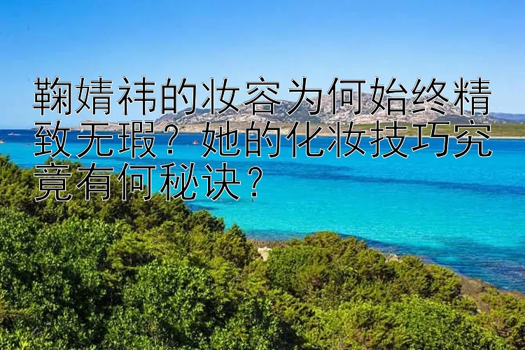 鞠婧祎的妆容为何始终精致无瑕？她的化妆技巧究竟有何秘诀？